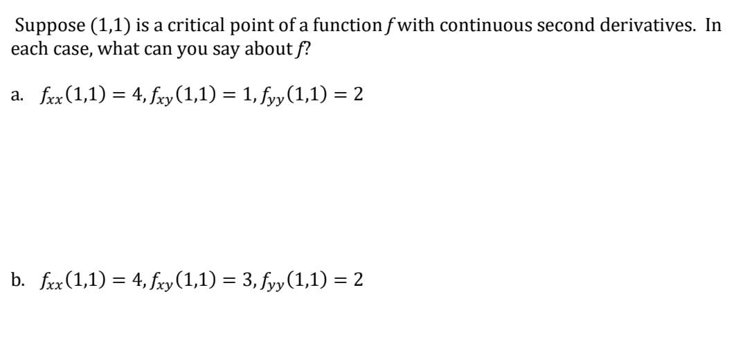 Suppose (1,1) is a critical point of a function f with continuous second derivatives. In
each case, what can you say about f?
a. frx(1,1) = 4, fxy(1,1) = 1, fyy (1,1) = 2
b. fxx (1,1) = 4, fry (1,1) = 3, fyy(1,1) = 2
