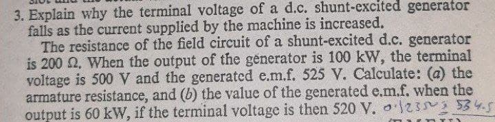 3. Explain why the terminal voltage of a d.c. shunt-excited generator
falls as the current supplied by the machine is increased.
The resistance of the field circuit of a shunt-excited d.c. generator
is 200 2, When the output of the generator is 100 kW, the terminal
voltage is 500 V and the generated e.m.f. 525 V. Calculate: (a) the
armature resistance, and (b) the value of the generated e.m.f. when the
output is 60 kW, if the terminal voltage is then 520 V. o2 534.5
