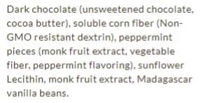 Dark chocolate (unsweetened chocolate,
cocoa butter), soluble corn fiber (Non-
GMO resistant dextrin), peppermint
pieces (monk fruit extract, vegetable
fiber, peppermint flavoring), sunflower
Lecithin, monk fruit extract, Madagascar
vanilla beans.