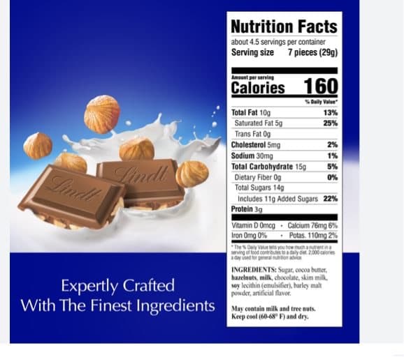 Lindt
Lindt
Expertly Crafted
With The Finest Ingredients
Nutrition Facts
about 4.5 servings per container
Serving size 7 pieces (29g)
Amount per serving
Calories 160
% Daily Value
Total Fat 10g
Saturated Fat 5g
Trans Fat Og
Cholesterol 5mg
Sodium 30mg
Total Carbohydrate 15g
Dietary Fiber Og
Total Sugars 14g
Vitamin D Omcg
Iron Omg 0%
Includes 11g Added Sugars 22%
Protein 3g
13%
25%
The % Daily Value Me
serving of food
a day used for general nutrition advice
2%
1%
5%
0%
Calcium 76mg 6%
Potas. 110mg 2%
chantin
det 2.000 calories
May contain milk and tree nuts.
Keep cool (60-68° F) and dry.
INGREDIENTS: Sugar, cocoa butter,
hazelnuts, milk, chocolate, skim milk,
soy lecithin (emulsifier), barley malt
powder, artificial flavor.