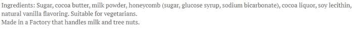 Ingredients: Sugar, cocoa butter, milk powder, honeycomb (sugar, glucose syrup, sodium bicarbonate), cocoa liquor, soy lecithin,
natural vanilla flavoring. Suitable for vegetarians.
Made in a Factory that handles milk and tree nuts.