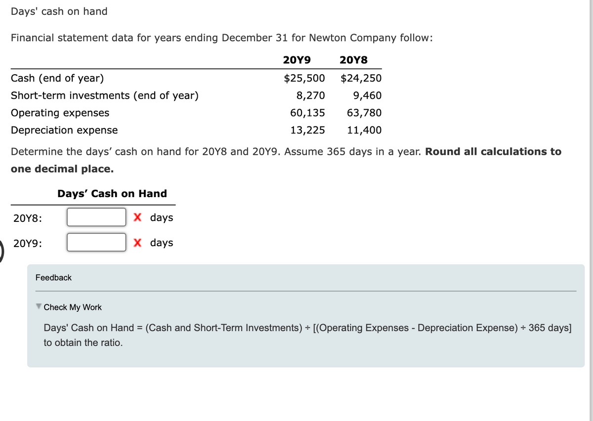 Days' cash on hand
Financial statement data for years ending December 31 for Newton Company follow:
20Y9
20Y8
$25,500
$24,250
8,270
9,460
60,135
63,780
13,225 11,400
Cash (end of year)
Short-term investments (end of year)
Operating expenses
Depreciation expense
Determine the days' cash on hand for 20Y8 and 20Y9. Assume 365 days in a year. Round all calculations to
one decimal place.
Days' Cash on Hand
X days
X days
20Y8:
20Y9:
Feedback
▼ Check My Work
Days' Cash on Hand = (Cash and Short-Term Investments) + [(Operating Expenses - Depreciation Expense) ÷ 365 days]
to obtain the ratio.