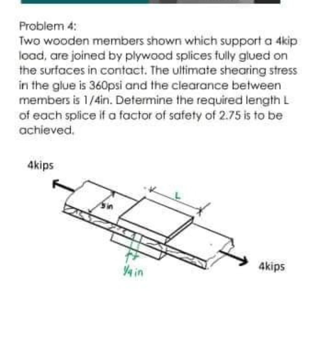 Problem 4:
Two wooden members shown which support a 4kip
load, are joined by plywood splices fully glued on
the surfaces in contact. The uitimate shearing stress
in the glue is 360psi and the clearance between
members is 1/4in. Determine the required length L
of each splice if a factor of safety of 2.75 is to be
achieved.
4kips
Y4 in
4kips
