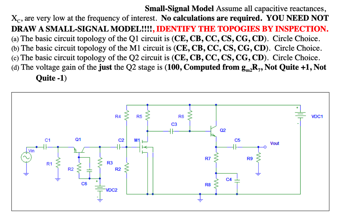 Small-Signal Model Assume all capacitive reactances,
Xc, are very low at the frequency of interest. No calculations are required. YOU NEED NOT
DRAW A SMALL-SIGNAL MODEL!!!!, IDENTIFY THE TOPOGIES BY INSPECTION.
(a) The basic circuit topology of the Q1 circuit is (CE, CB, CC, CS, CG, CD). Circle Choice.
(b) The basic circuit topology of the M1 circuit is (CE, CB, CC, CS, CG, CD). Circle Choice.
(c) The basic circuit topology of the Q2 circuit is (CE, CB, CC, CS, CG, CD). Circle Choice.
(d) The voltage gain of the just the Q2 stage is (100, Computed from gmR,, Not Quite +1, Not
Quite -1)
R4
R5
R6
VDC1
C3
Q2
C1
Q1
C2
M1
C5
Vout
Vin
R7
R9
R1
R3
R2
R2
C4
C6
R8
VDC2
