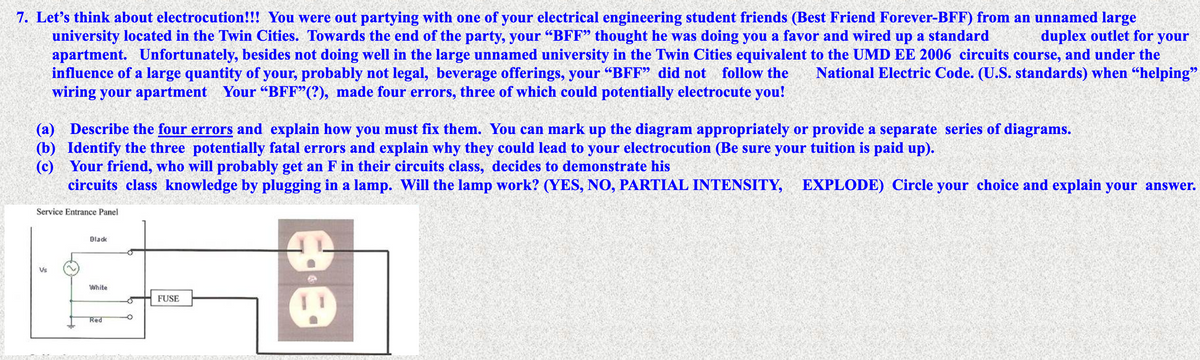 7. Let's think about electrocution!!! You were out partying with one of your electrical engineering student friends (Best Friend Forever-BFF) from an unnamed large
university located in the Twin Cities. Towards the end of the party, your "BFF" thought he was doing you a favor and wired up a standard
apartment. Unfortunately, besides not doing well in the large unnamed university in the Twin Cities equivalent to the UMD EE 2006 circuits course, and under the
influence of a large quantity of your, probably not legal, beverage offerings, your “BFF" did not follow the
wiring your apartment Your "BFF"(?), made four errors, three of which could potentially electrocute you!
duplex outlet for your
National Electric Code. (U.S. standards) when “helping"
(a) Describe the four errors and explain how you must fix them. You can mark up the diagram appropriately or provide a separate series of diagrams.
(b) Identify the three potentially fatal errors and explain why they could lead to your electrocution (Be sure your tuition is paid up).
(c) Your friend, who will probably get an F in their circuits class, decides to demonstrate his
circuits class knowledge by plugging in a lamp. Will the lamp work? (YES, NO, PARTIAL INTENSITY, EXPLODE) Circle your choice and explain your answer.
Service Entrance Panel
Black
Vs
White
FUSE
Red
