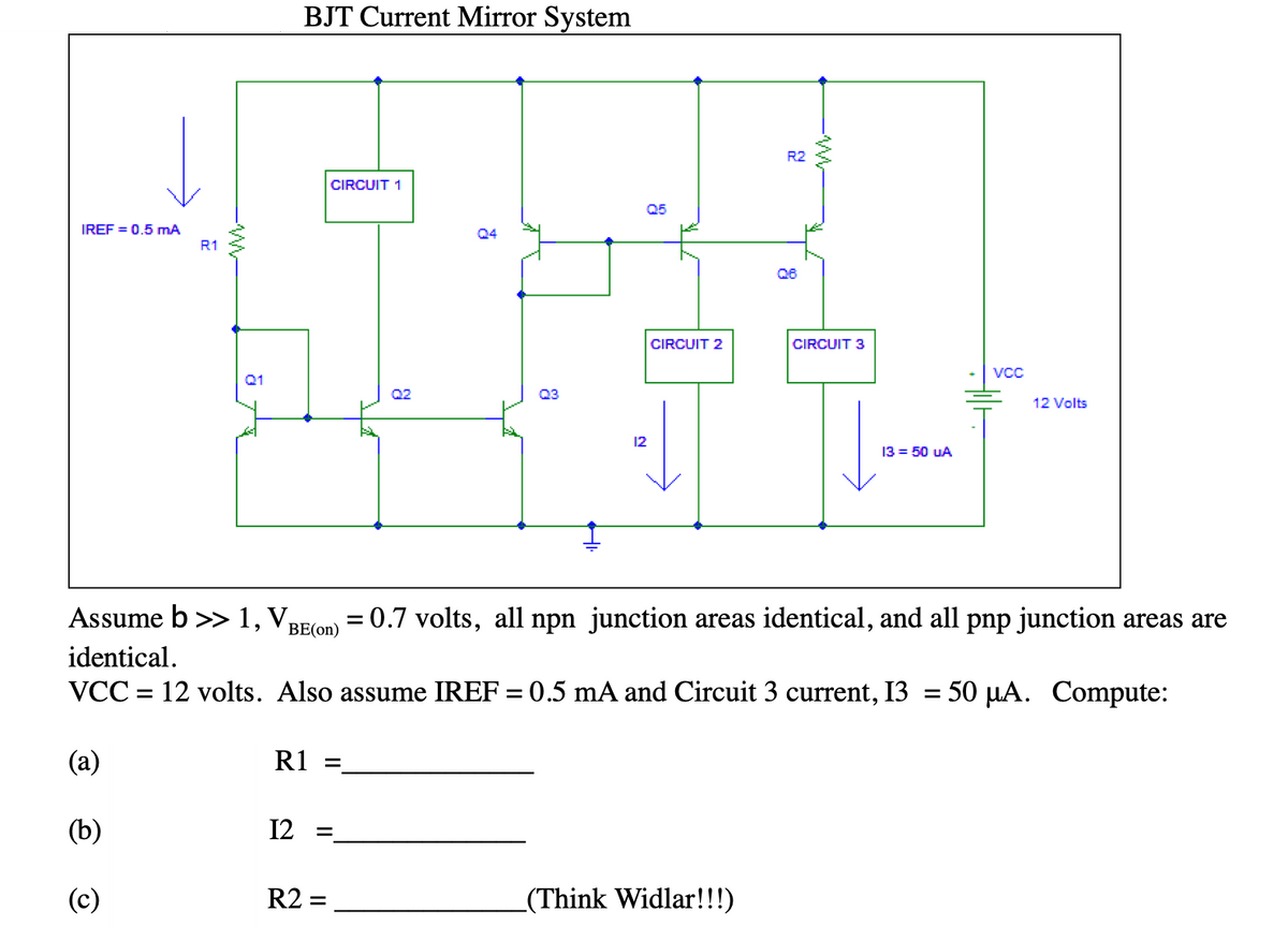 BJT Current Mirror System
R2
CIRCUIT 1
Q5
IREF = 0.5 mA
Q4
R1
Q6
CIRCUIT 2
CIRCUIT 3
VcC
Q1
Q2
Q3
12 Volts
12
13 = 50 uA
Assume b >> 1, VBE(on) = 0.7 volts, all npn junction areas identical, and all pnp junction areas are
identical.
VCC = 12 volts. Also assume IREF = 0.5 mA and Circuit 3 current, 13 = 50 µA. Compute:
(a)
R1
(b)
12
(c)
R2 =
_(Think Widlar!!!)
-W-
