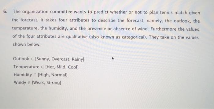 6. The organization committee wants to predict whether or not to plan tennis match given
the forecast. It takes four attributes to describe the forecast; namely, the outlook, the
temperature, the humidity, and the presence or absence of wind. Furthermore the values.
of the four attributes are qualitative (also known as categorical). They take on the values
shown below.
Outlook e (Sunny, Overcast, Rainyl
Temperature e [Hot, Mild, Cool]
Humidity e [High, Normal]
Windy e [Weak, Strong)
