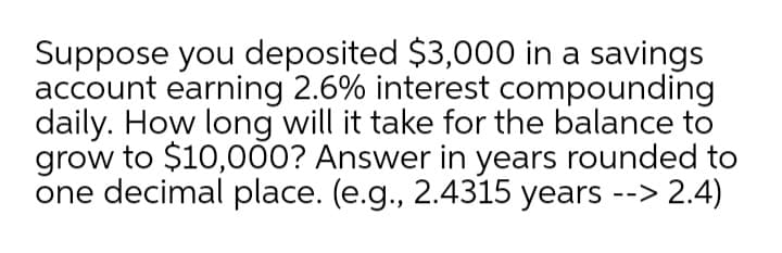 Suppose you deposited $3,000 in a savings
account earning 2.6% interest compounding
daily. How long will it take for the balance to
grow to $10,000? Answer in years rounded to
one decimal place. (e.g., 2.4315 years --> 2.4)
