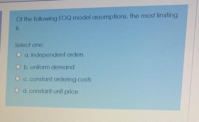 Of the following EOQ model assumptions, the most limiting
is
Select one:
O a. independent orders
Ob.uniform demand
O c. constant ordering costs
O d. constant unit price
