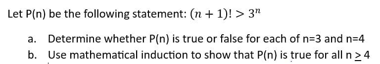 Let P(n) be the following statement: (n + 1)! > 3n
a. Determine whether P(n) is true or false for each of n=3 and n=4
b. Use mathematical induction to show that P(n) is true for all n >4