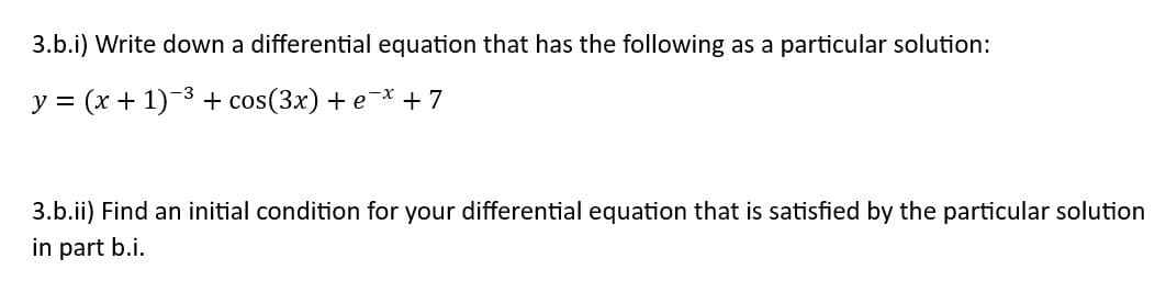 3.b.i) Write down a differential equation that has the following as a particular solution:
y = (x + 1)-³ + cos(3x) + ex + 7
3.b.ii) Find an initial condition for your differential equation that is satisfied by the particular solution
in part b.i.