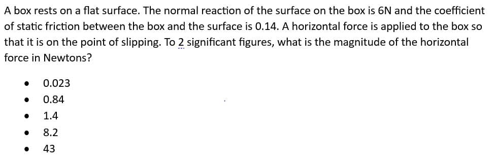 A box rests on a flat surface. The normal reaction of the surface on the box is 6N and the coefficient
of static friction between the box and the surface is 0.14. A horizontal force is applied to the box so
that it is on the point of slipping. To 2 significant figures, what is the magnitude of the horizontal
force in Newtons?
●
●
0.023
0.84
1.4
8.2
43