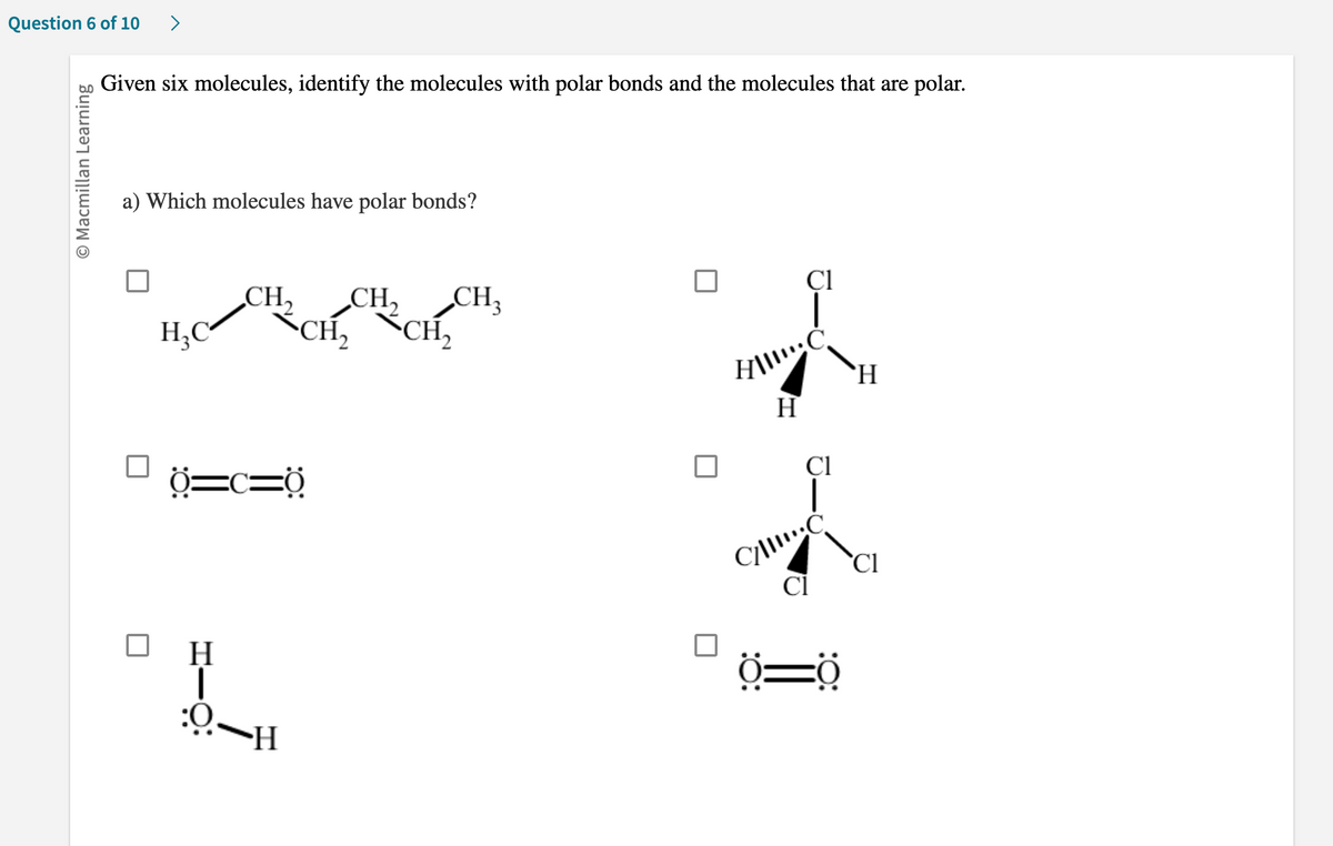 Question 6 of 10 >
O Macmillan Learning
Given six molecules, identify the molecules with polar bonds and the molecules that are polar.
a) Which molecules have polar bonds?
H₂C
CH₂ CH₂ CH3
CH₂ CH₂
Ö=c=0
H
1
H~Ö:
Cl
HII!!: C
H
Cl
C/C
Cl
Ö-Ö
H
C1