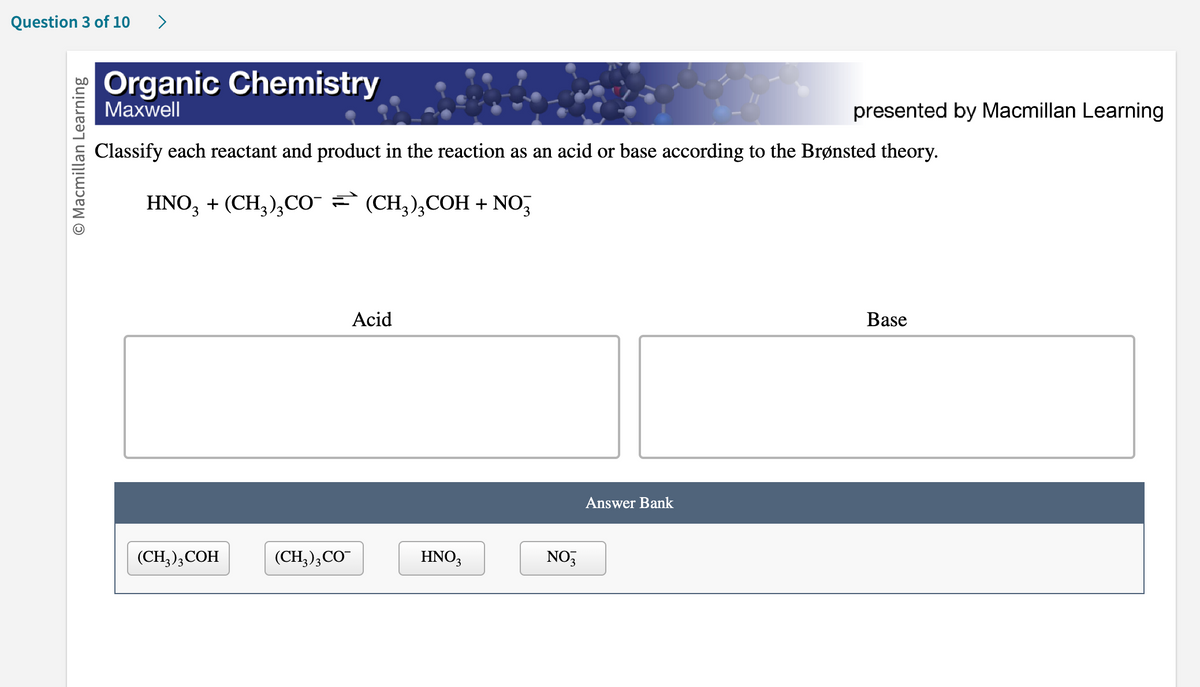 Question 3 of 10 >
O Macmillan Learning
Organic Chemistry
Maxwell
Classify each reactant and product in the reaction as an acid or base according to the Brønsted theory.
HNO3 + (CH₂)₂CO¯ (CH₂)₂COH + NO3
(CH3)3 COH
(CH3)3 CO
Acid
HNO3
NO3
presented by Macmillan Learning
Answer Bank
Base