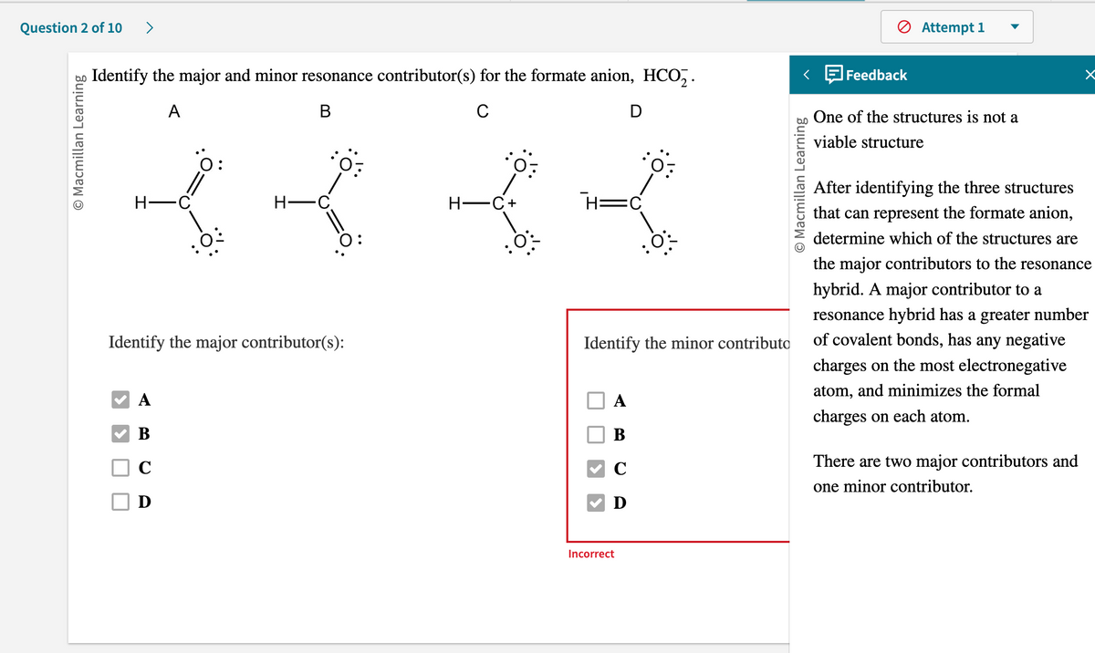 Question 2 of 10 >
O Macmillan Learning
Identify the major and minor resonance contributor(s) for the formate anion, HCO₂.
A
B
C
D
H-C
0:
A
B
C
D
H-C
: 0:
0:
Identify the major contributor(s):
H-C+
H=C
Identify the minor contributo
A
B
C
Ꭰ
O:
Incorrect
O Macmillan Learning
Feedback
Attempt 1
One of the structures is not a
viable structure
After identifying the three structures
that can represent the formate anion,
determine which of the structures are
the major contributors to the resonance
hybrid. A major contributor to a
resonance hybrid has a greater number
of covalent bonds, has any negative
charges on the most electronegative
atom, and minimizes the formal
charges on each atom.
There are two major contributors and
one minor contributor.