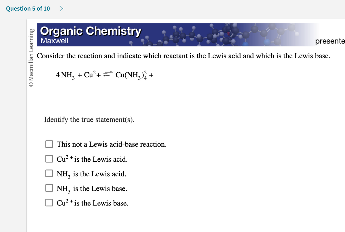 Question 5 of 10
O Macmillan Learning
Organic Chemistry
Maxwell
presente
Consider the reaction and indicate which reactant is the Lewis acid and which is the Lewis base.
4 NH3 + Cu²+ Cu(NH3)² +
Identify the true statement(s).
This not a Lewis acid-base reaction.
Cu²+ is the Lewis acid.
NH3 is the Lewis acid.
NH3 is the Lewis base.
Cu²+ is the Lewis base.