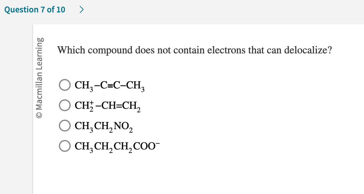 Question 7 of 10
O Macmillan Learning
>
Which compound does not contain electrons that can delocalize?
CH3-C=C-CH3
CH;-CH=CH,
Q
O CH₂ CH₂ NO₂
O CH,CH,CH,COO