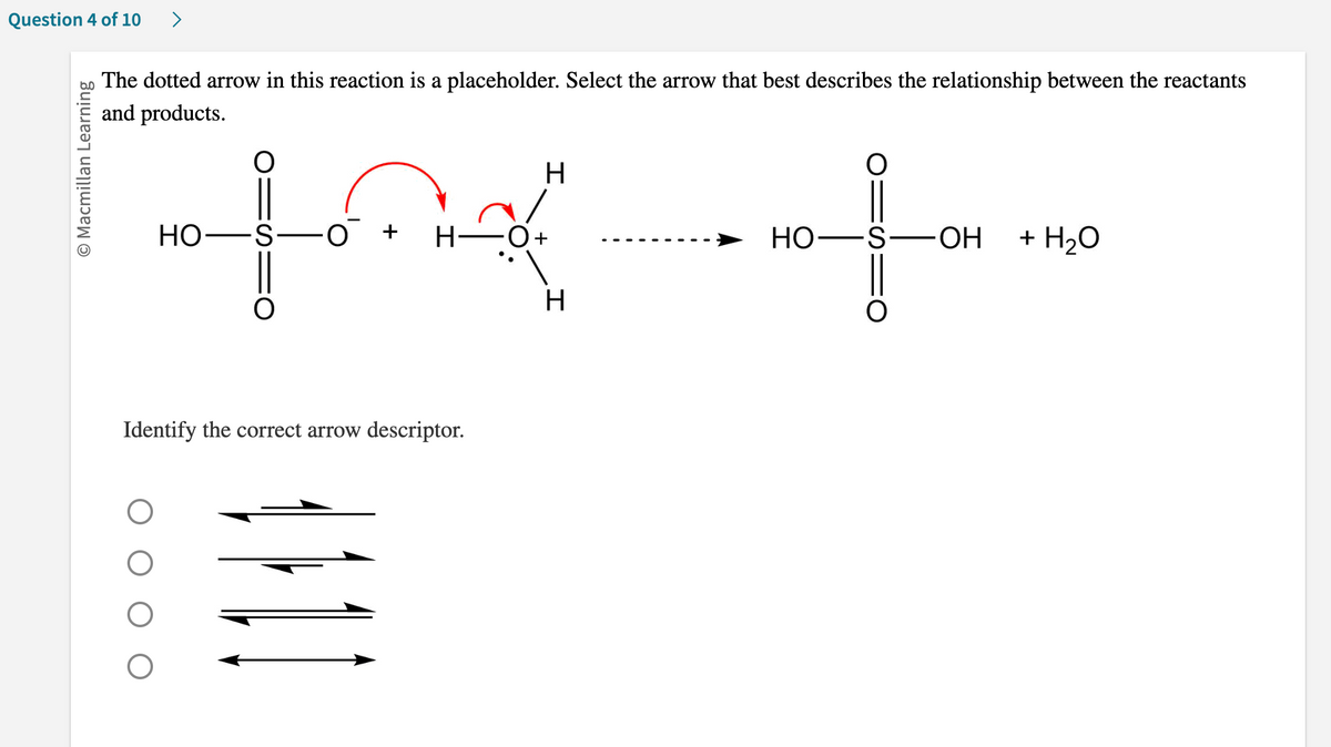 Question 4 of 10 >
O Macmillan Learning
The dotted arrow in this reaction is a placeholder. Select the arrow that best describes the relationship between the reactants
and products.
O
HO-S-
fox
·O +
∙H
H
Identify the correct arrow descriptor.
+
H
HO-
S-OH
+ H₂O