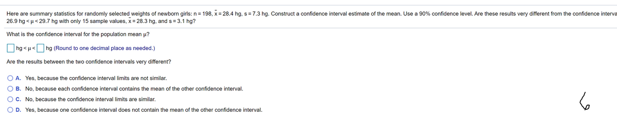 Here are summary statistics for randomly selected weights of newborn girls: n = 198, x = 28.4 hg, s = 7.3 hg. Construct a confidence interval estimate of the mean. Use a 90% confidence level. Are these results very different from the confidence interva
26.9 hg < µ < 29.7 hg with only 15 sample values, x= 28.3 hg, and s = 3.1 hg?
What is the confidence interval for the population mean µ?
hg < µ<
hg (Round to one decimal place as needed.)
Are the results between the two confidence intervals very different?
A. Yes, because the confidence interval limits are not similar.
B. No, because each confidence interval contains the mean of the other confidence interval.
6
O C. No, because the confidence interval limits are similar.
O D. Yes, because one confidence interval does not contain the mean of the other confidence interval.
