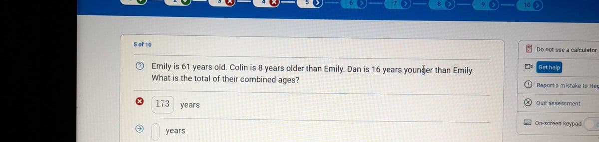 8 >-
10 >
Do not use a calculator
5 of 10
D4 Get help
Emily is 61 years old. Colin is 8 years older than Emily. Dan is 16 years younger than Emily.
What is the total of their combined ages?
O Report a mistake to Heg
X Quit assessment
173
years
On-screen keypad
years
61
4.
