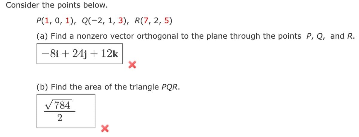 Consider the points below.
P(1, 0, 1), Q(-2, 1, 3), R(7, 2, 5)
(a) Find a nonzero vector orthogonal to the plane through the points P, Q, and R.
-8i + 24j + 12k
(b) Find the area of the triangle PQR.
√784
2
X