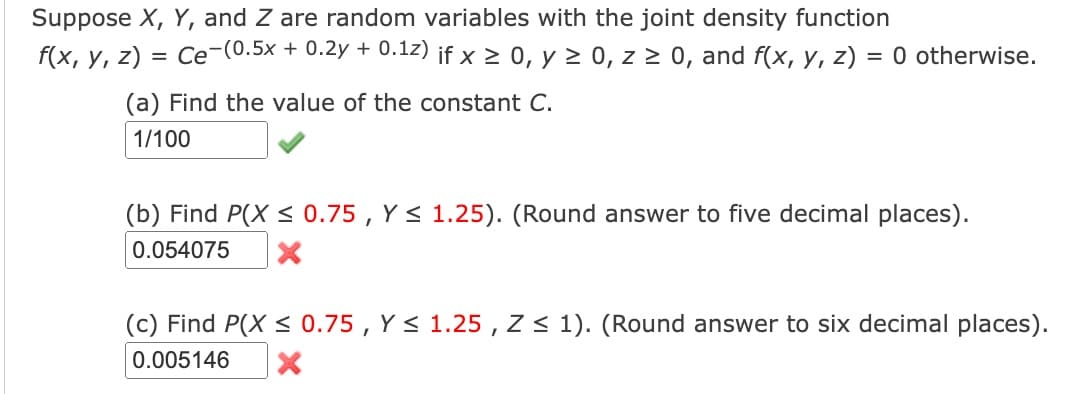 Suppose X, Y, and Z are random variables with the joint density function
f(x, y, z) = Ce-(0.5x + 0.2y + 0.1z) if x ≥ 0, y ≥ 0, z ≥ 0, and f(x, y, z) = 0 otherwise.
(a) Find the value of the constant C.
1/100
(b) Find P(X ≤ 0.75, Y≤ 1.25). (Round answer to five decimal places).
0.054075
(c) Find P(X ≤ 0.75, Y≤ 1.25, Z≤ 1). (Round answer to six decimal places).
0.005146