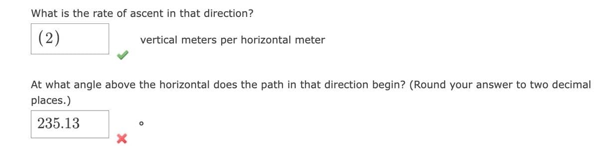 What is the rate of ascent in that direction?
(2)
vertical meters per horizontal meter
At what angle above the horizontal does the path in that direction begin? (Round your answer to two decimal
places.)
235.13