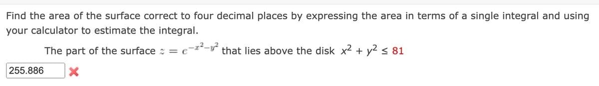 Find the area of the surface correct to four decimal places by expressing the area in terms of a single integral and using
your calculator to estimate the integral.
The part of the surface = €²
255.886
that lies above the disk x² + y² ≤ 81