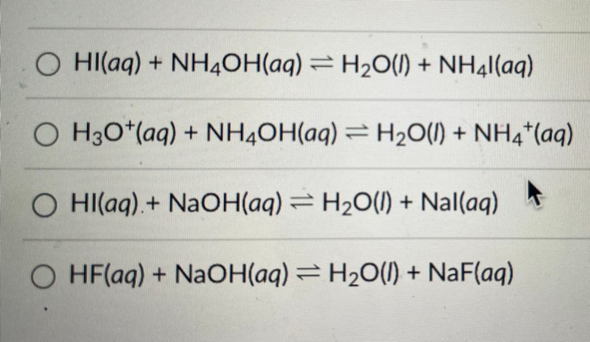 Hl(aq) + NH4OH(aq) = H₂O(l) + NH4l(aq)
○ H3O*(aq) + NH4OH(aq) = H₂O(l) + NH4*(aq)
Hl(aq) + NaOH(aq) ⇒ H₂O(l) + Nal(aq)
OHF(aq) + NaOH(aq) = H₂O(l) + NaF(aq)