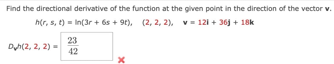 Find the directional derivative of the function at the given point in the direction of the vector v.
h(r, s, t) = In(3r + 6s + 9t), (2, 2, 2), v = 12i + 36j + 18k
Dvh(2, 2, 2) =
23
42