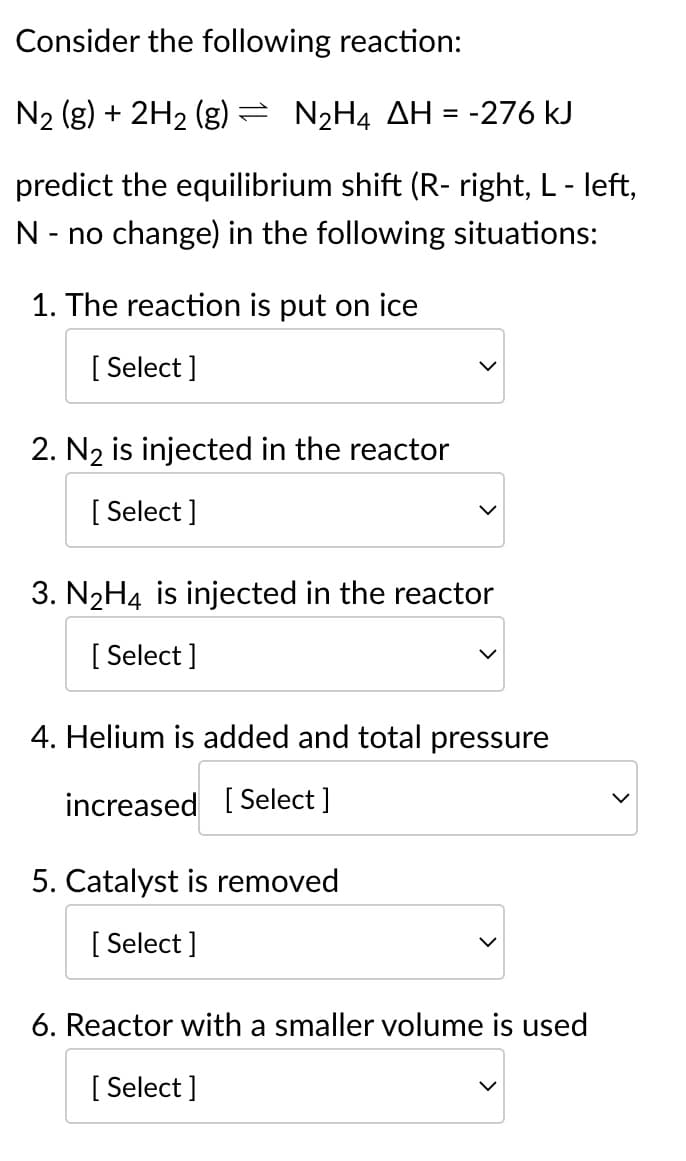 Consider the following reaction:
N₂ (g) + 2H₂ (g) = N₂H4 AH = -276 kJ
predict the equilibrium shift (R-right, L - left,
N - no change) in the following situations:
1. The reaction is put on ice
[Select]
2. N₂ is injected in the reactor
[Select]
3. N₂H4 is injected in the reactor
[Select]
4. Helium is added and total pressure
increased [Select]
5. Catalyst is removed
[Select]
6. Reactor with a smaller volume is used
[ Select]