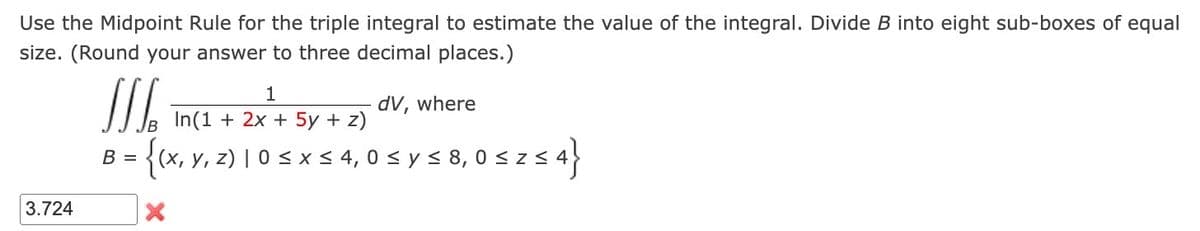 Use the Midpoint Rule for the triple integral to estimate the value of the integral. Divide B into eight sub-boxes of equal
size. (Round your answer to three decimal places.)
3.724
[[[
B = (x, y, z) | 0 ≤ x ≤ 4,0 ≤ y ≤ 8,0 ≤ zs
52 ≤ 4}
X
1
In(1 + 2x + 5y + z)
dV, where