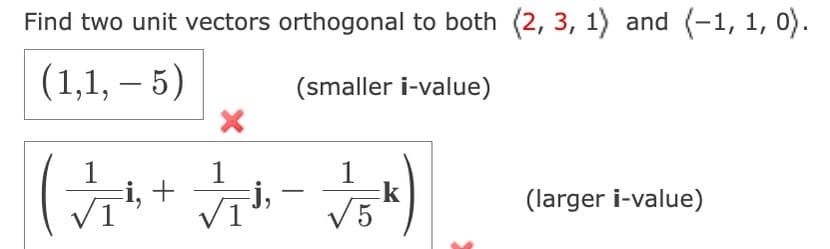 Find two unit vectors orthogonal to both (2, 3, 1) and (-1, 1, 0).
(1,1, — 5)
(smaller i-value)
1
(√₂+
i, +
1
Fj,
1
√ √5k)
(larger i-value)