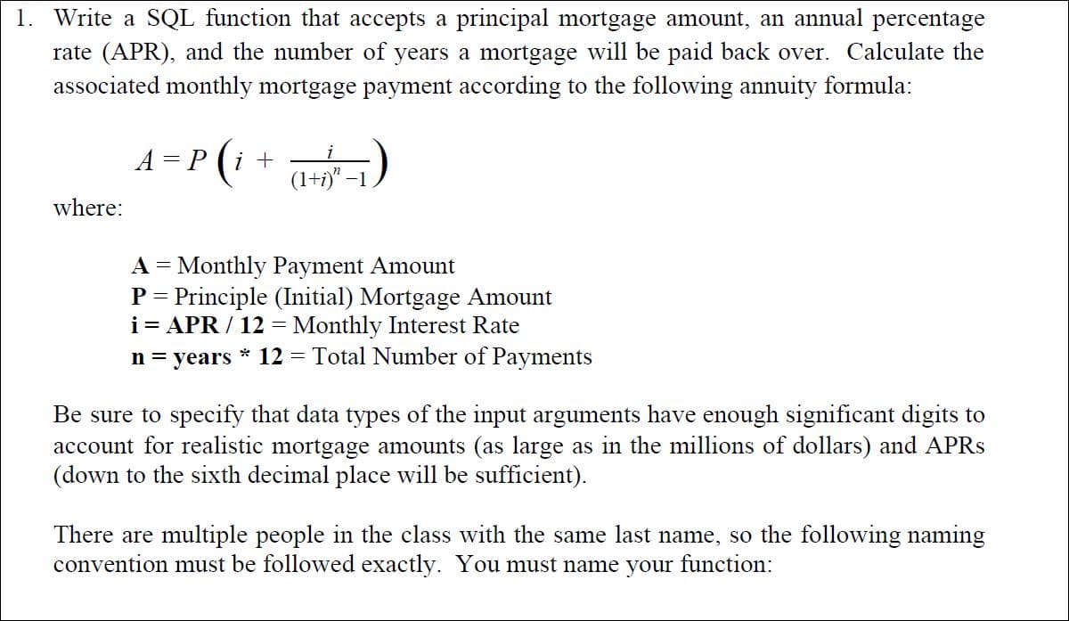 1. Write a SQL function that accepts a principal mortgage amount, an annual percentage
rate (APR), and the number of years a mortgage will be paid back over. Calculate the
associated monthly mortgage payment according to the following annuity formula:
A = P (i +
(1+i)" –
where:
A = Monthly Payment Amount
P = Principle (Initial) Mortgage Amount
i= APR / 12 = Monthly Interest Rate
n = years * 12
= Total Number of Payments
Be sure to specify that data types of the input arguments have enough significant digits to
account for realistic mortgage amounts (as large as in the millions of dollars) and APRS
(down to the sixth decimal place will be sufficient).
There are multiple people in the class with the same last name, so the following naming
convention must be followed exactly. You must name your function:
