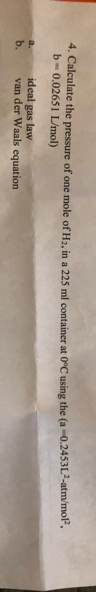 4. Calculate the pressure of one mole of H2, in a 225 ml container at 0°C using the (a =0.2453L²-atm/mol",
b= 0.02651 L/mol)
ideal gas law
van der Waals equation
a.
b.
