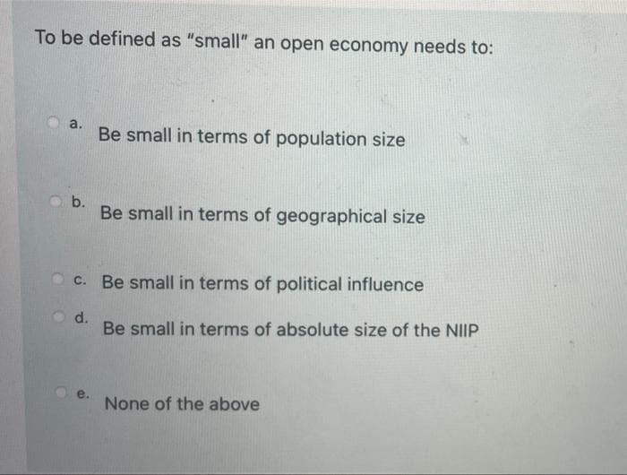 To be defined as "small" an open economy needs to:
a.
Be small in terms of population size
b.
Be small in terms of geographical size
c. Be small in terms of political influence
d.
Be small in terms of absolute size of the NIIP
e.
None of the above
