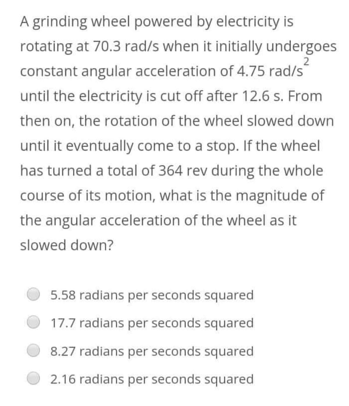 2
A grinding wheel powered by electricity is
rotating at 70.3 rad/s when it initially undergoes
constant angular acceleration of 4.75 rad/s
until the electricity is cut off after 12.6 s. From
then on, the rotation of the wheel slowed down
until it eventually come to a stop. If the wheel
has turned a total of 364 rev during the whole
course of its motion, what is the magnitude of
the angular acceleration of the wheel as it
slowed down?
5.58 radians per seconds squared
17.7 radians per seconds squared
8.27 radians per seconds squared
2.16 radians per seconds squared