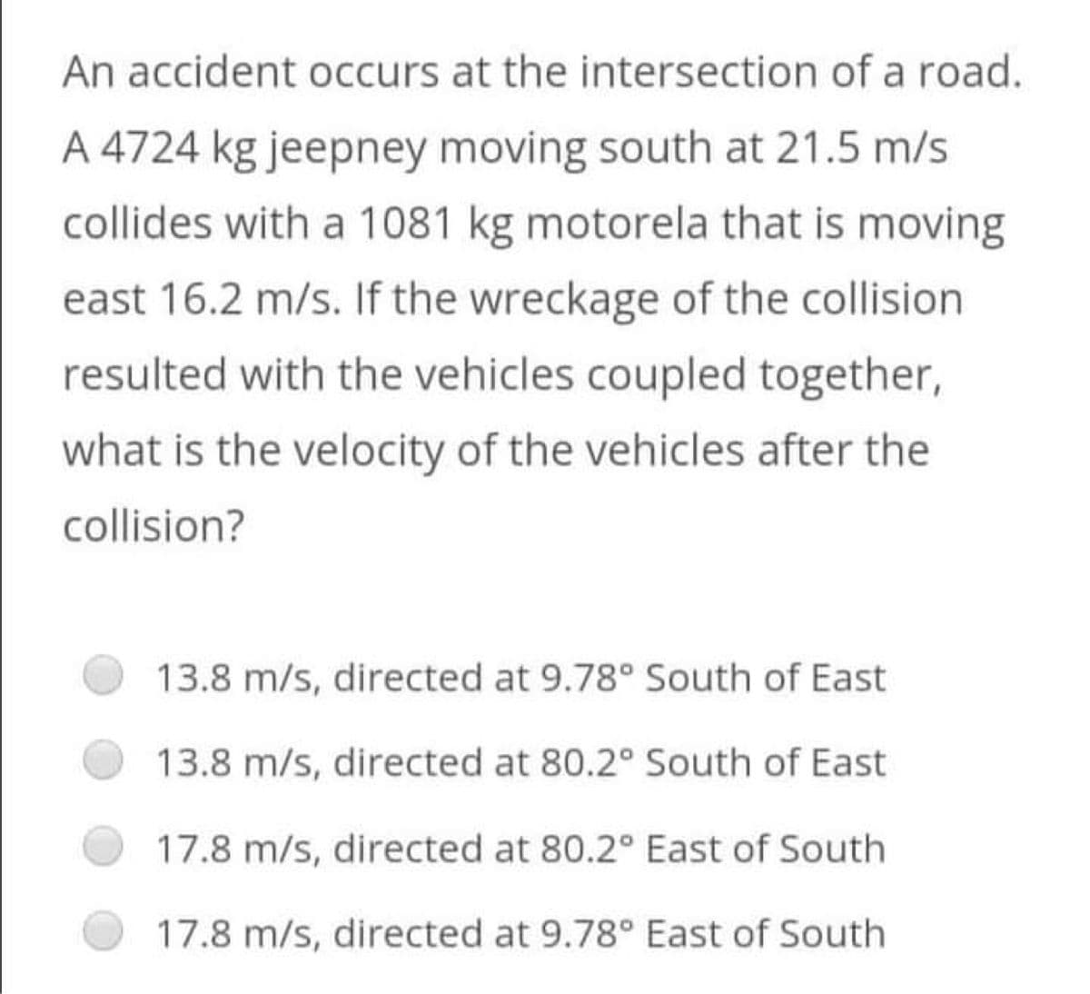 An accident occurs at the intersection of a road.
A 4724 kg jeepney moving south at 21.5 m/s
collides with a 1081 kg motorela that is moving
east 16.2 m/s. If the wreckage of the collision
resulted with the vehicles coupled together,
what is the velocity of the vehicles after the
collision?
13.8 m/s, directed at 9.78° South of East
13.8 m/s, directed at 80.2° South of East
17.8 m/s, directed at 80.2° East of South
17.8 m/s, directed at 9.78° East of South