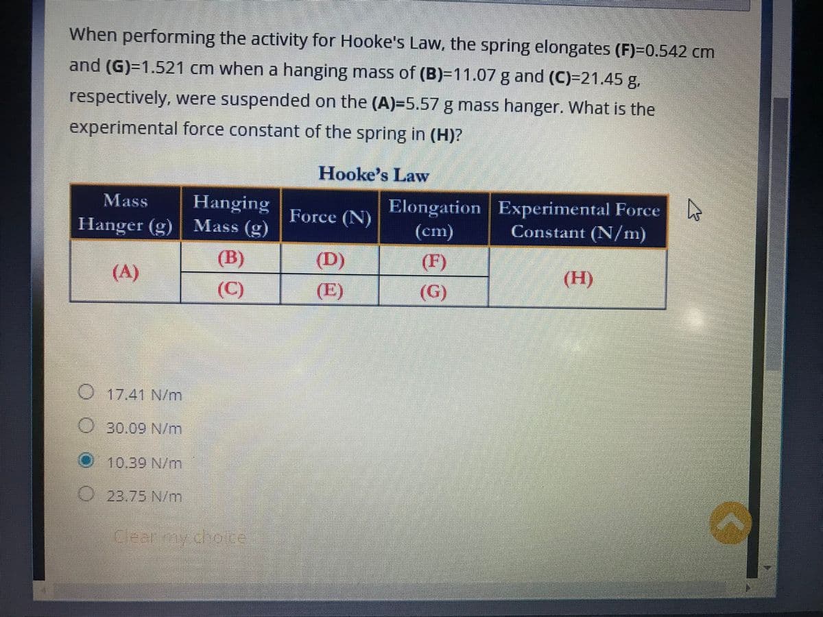 When performing the activity for Hooke's Law, the spring elongates (F)=0.542 cm
and (G)=1.521 cm when a hanging mass of (B)=11.07 g and (C)=21.45 g,
respectively, were suspended on the (A)=5.57 g mass hanger. What is the
experimental force constant of the spring in (H)?
Hooke's Law
Mass
Hanging
Elongation
4
Experimental Force
Constant (N/m)
Hanger (g)
Mass (g)
(cm)
(F)
(A)
(H)
(C)
(G)
17.41 N/m
O 30.09 N/m
10.39 N/m
O 23.75 N/m
P
Force (N)
(D)
(E)
2