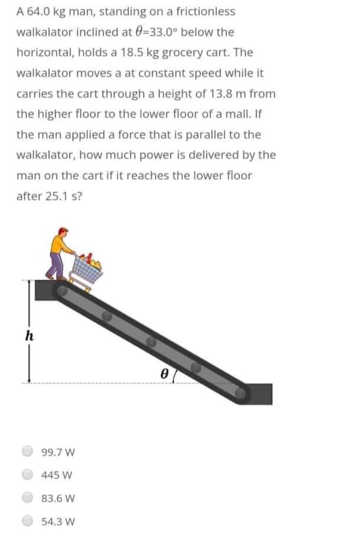 A 64.0 kg man, standing on a frictionless
walkalator inclined at 0=33.0° below the
horizontal, holds a 18.5 kg grocery cart. The
walkalator moves a at constant speed while it
carries the cart through a height of 13.8 m from
the higher floor to the lower floor of a mall. If
the man applied a force that is parallel to the
walkalator, how much power is delivered by the
man on the cart if it reaches the lower floor
after 25.1 s?
h
0
99.7 W
445 W
83.6 W
54.3 W