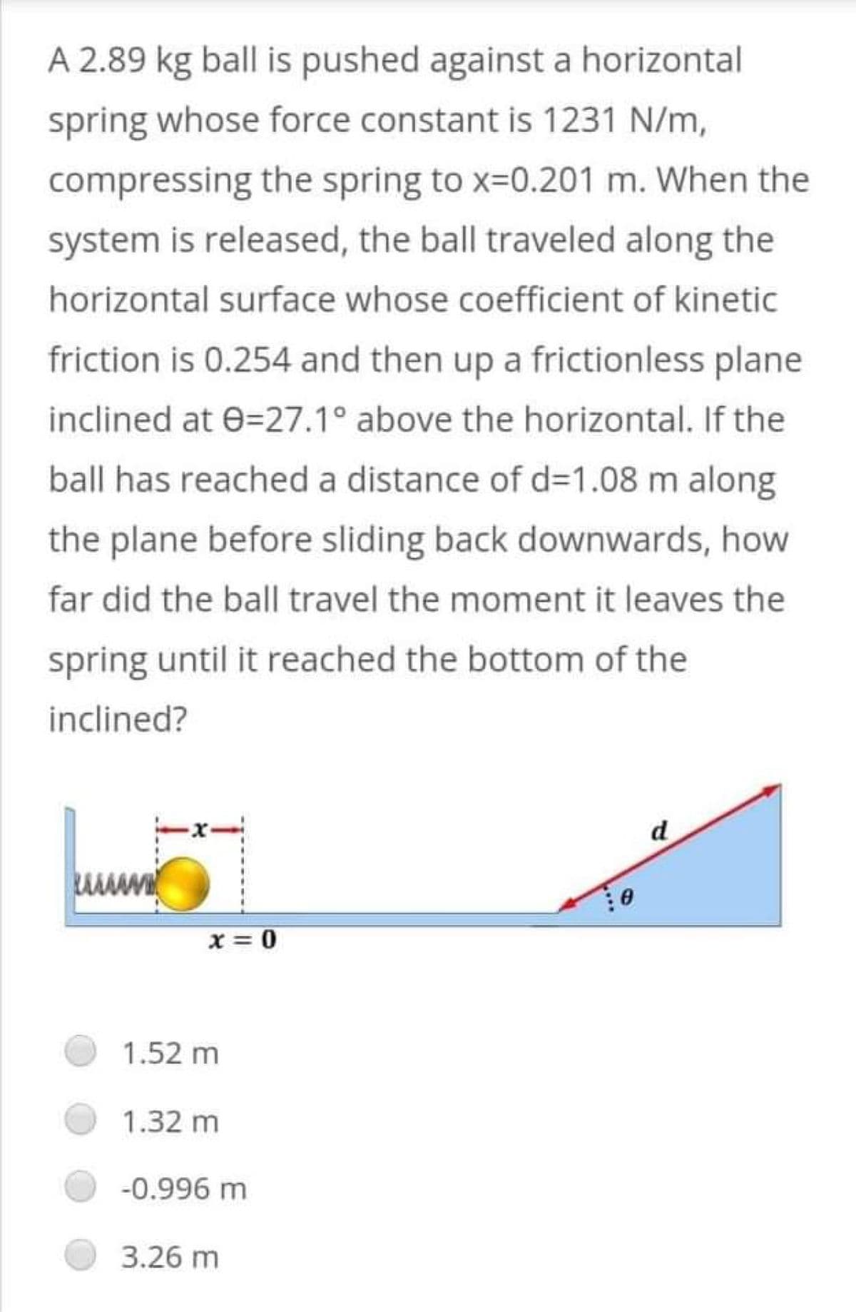 A 2.89 kg ball is pushed against a horizontal
spring whose force constant is 1231 N/m,
compressing the spring to x=0.201 m. When the
system is released, the ball traveled along the
horizontal surface whose coefficient of kinetic
friction is 0.254 and then up a frictionless plane
inclined at 0=27.1° above the horizontal. If the
ball has reached a distance of d=1.08 m along
the plane before sliding back downwards, how
far did the ball travel the moment it leaves the
spring until it reached the bottom of the
inclined?
d
www.
x = 0
1.52 m
1.32 m
-0.996 m
3.26 m
0