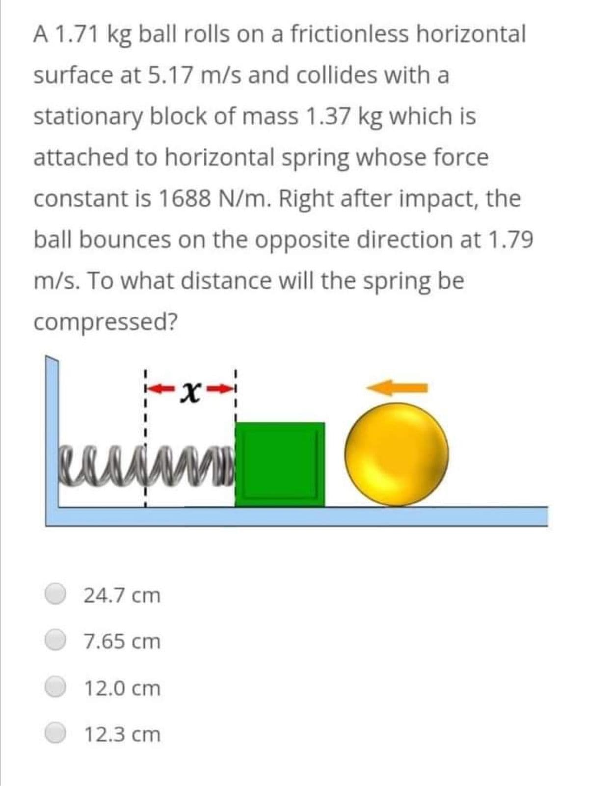 A 1.71 kg ball rolls on a frictionless horizontal
surface at 5.17 m/s and collides with a
stationary block of mass 1.37 kg which is
attached to horizontal spring whose force
constant is 1688 N/m. Right after impact, the
ball bounces on the opposite direction at 1.79
m/s. To what distance will the spring be
compressed?
x-
esss
MD
24.7 cm
7.65 cm
12.0 cm
12.3 cm