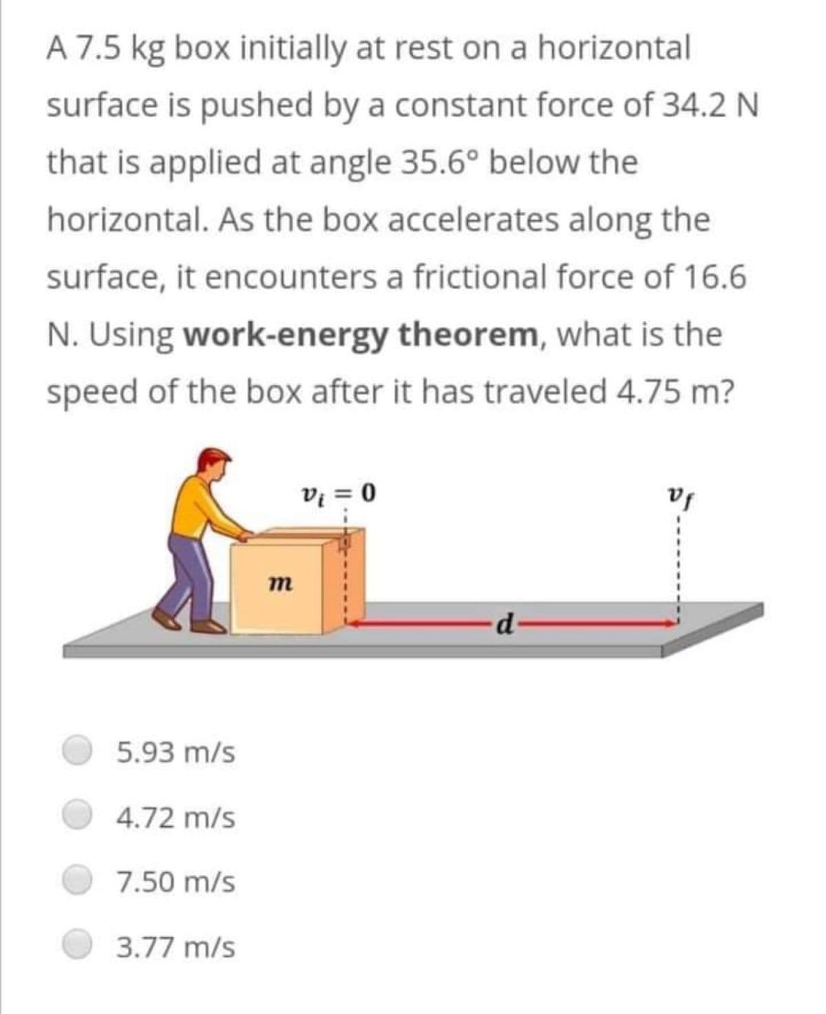 A 7.5 kg box initially at rest on a horizontal
surface is pushed by a constant force of 34.2 N
that is applied at angle 35.6° below the
horizontal. As the box accelerates along the
surface, it encounters a frictional force of 16.6
N. Using work-energy theorem, what is the
speed of the box after it has traveled 4.75 m?
vf
V₁ = 0
d-
5.93 m/s
4.72 m/s
7.50 m/s
3.77 m/s
m