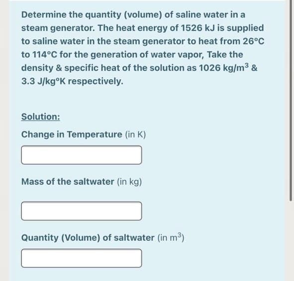 Determine the quantity (volume) of saline water in a
steam generator. The heat energy of 1526 kJ is supplied
to saline water in the steam generator to heat from 26°C
to 114°C for the generation of water vapor, Take the
density & specific heat of the solution as 1026 kg/m3 &
3.3 J/kg°K respectively.
Solution:
Change in Temperature (in K)
Mass of the saltwater (in kg)
Quantity (Volume) of saltwater (in m3)
