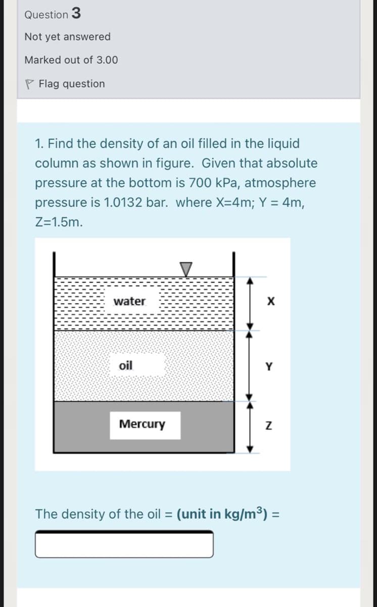 Question 3
Not yet answered
Marked out of 3.00
P Flag question
1. Find the density of an oil filled in the liquid
column as shown in figure. Given that absolute
pressure at the bottom is 700 kPa, atmosphere
pressure is 1.0132 bar. where X=4m; Y = 4m,
Z=1.5m.
water
oil
Y
Mercury
The density of the oil = (unit in kg/m³) =
