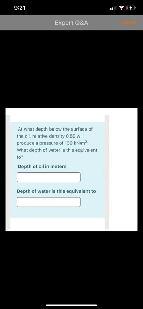 9:21
Expert Q&A
Done
At what depth below the surface of
the oil, relative density 0.89 will
produce a pressure of 130 kN/m2.
What depth of water is this equivalent
to?
Depth of oil in meters
Depth of water is this equivalent to

