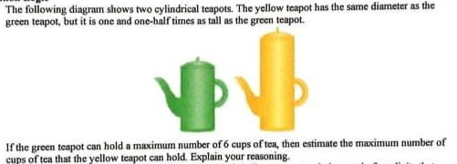 The following diagram shows two cylindrical teapots. The yellow teapot has the same dinmeter as the
green teapot, but it is one and one-half times as tall as the green teapot.
If the green teapot can hold a maximum number of 6 cups of tea, then estimate the maximum number of
cups of tea that the yellow teapot can hold. Explain your reasoning.
