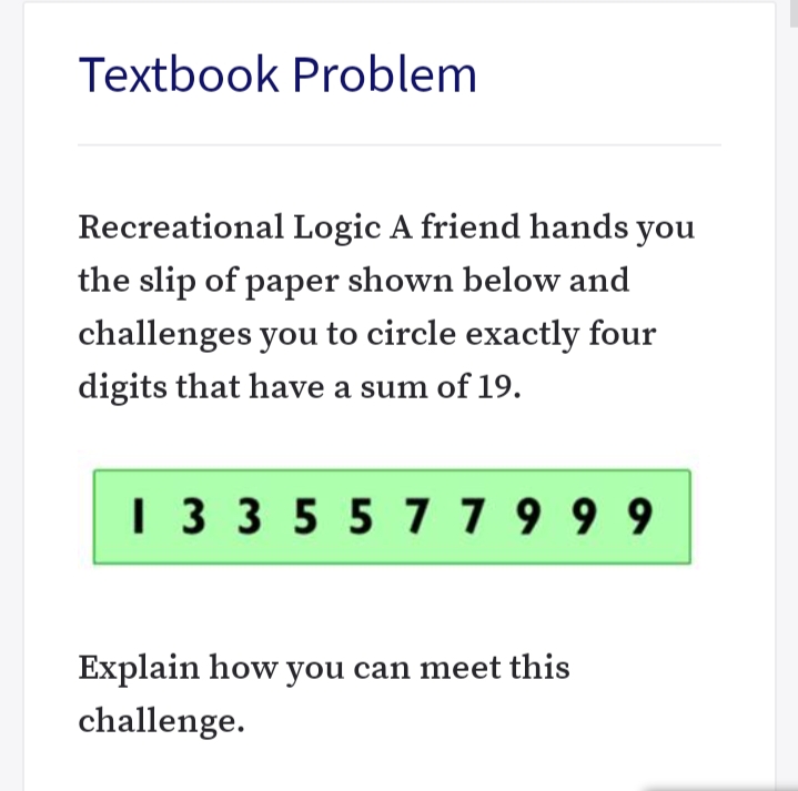 Textbook Problem
Recreational Logic A friend hands you
the slip of paper shown below and
challenges you to circle exactly four
digits that have a sum of 19.
1 3 3 55 77 9 9 9
Explain how you can meet this
challenge.
