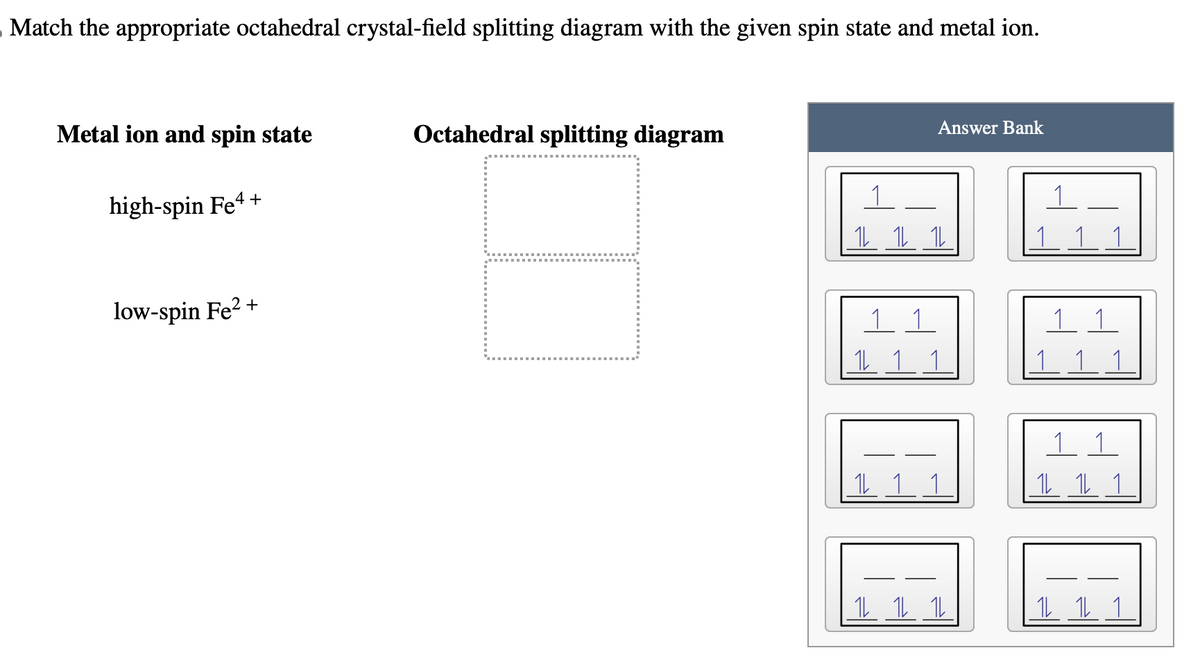 Match the appropriate octahedral crystal-field splitting diagram with the given spin state and metal ion.
Metal ion and spin state
high-spin Fe4+
low-spin Fe²+
Octahedral splitting diagram
Answer Bank
1L 1L 1L
1
1 1 1
11
12 12 12
1
1 1
1 1 1
11
1L 1L 1
1L 1L 1