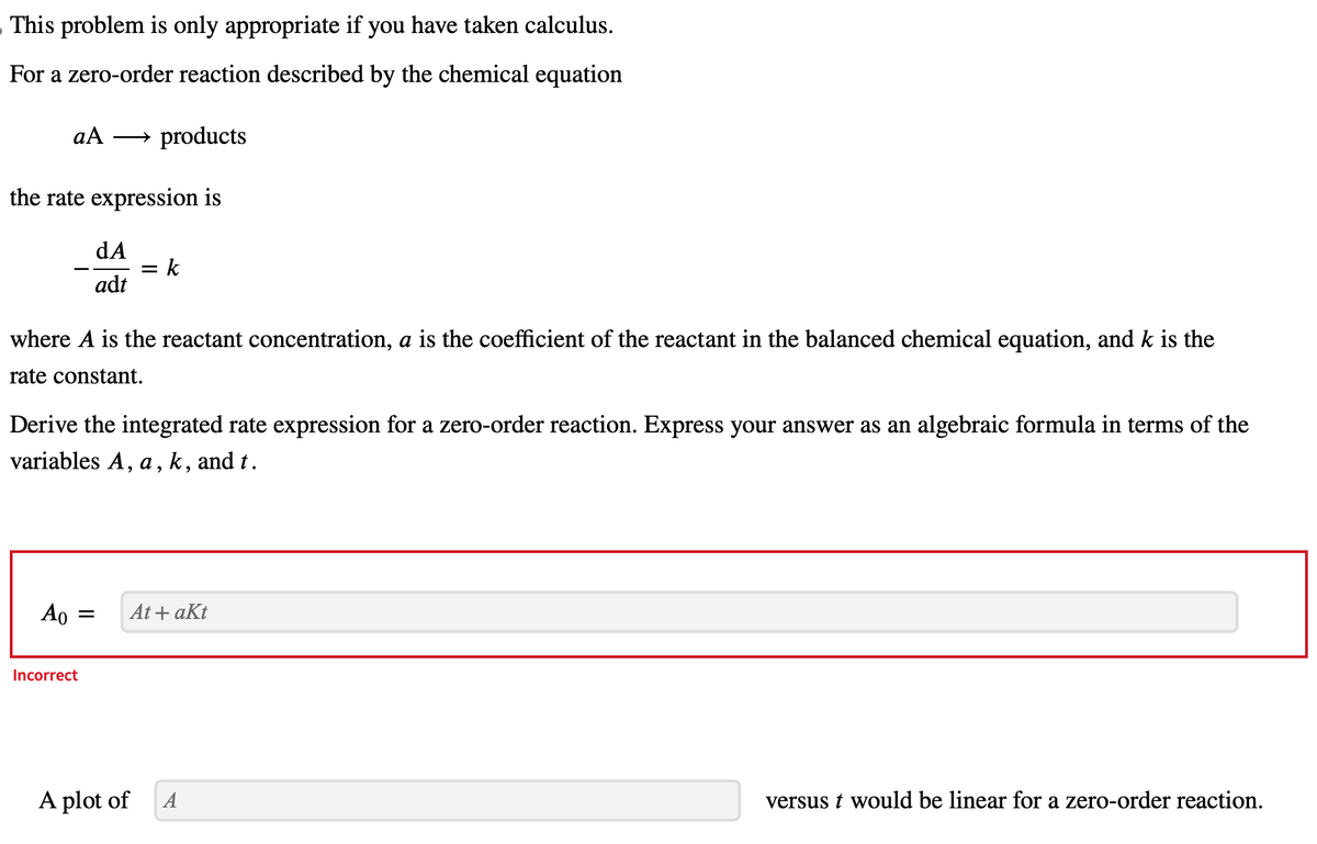 – This problem is only appropriate if you have taken calculus.
For a zero-order reaction described by the chemical equation
aA → products
the rate expression is
where A is the reactant concentration, a is the coefficient of the reactant in the balanced chemical equation, and k is the
rate constant.
Ao
dA
adt
Derive the integrated rate expression for a zero-order reaction. Express your answer as an algebraic formula in terms of the
variables A, a, k, and t.
=
Incorrect
= = k
At+ akt
A plot of
A
versus t would be linear for a zero-order reaction.